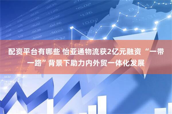 配资平台有哪些 怡亚通物流获2亿元融资 “一带一路”背景下助力内外贸一体化发展