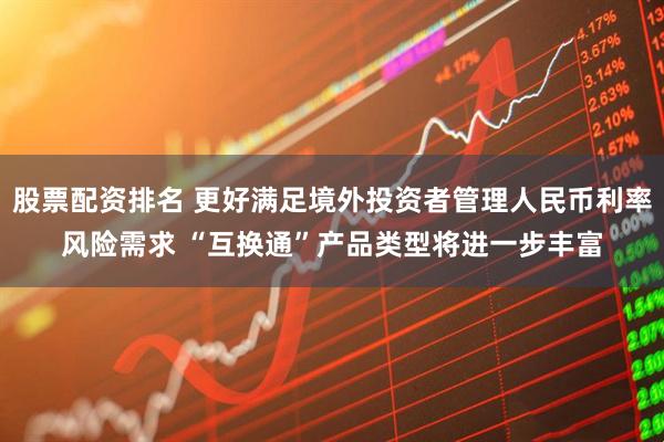 股票配资排名 更好满足境外投资者管理人民币利率风险需求 “互换通”产品类型将进一步丰富