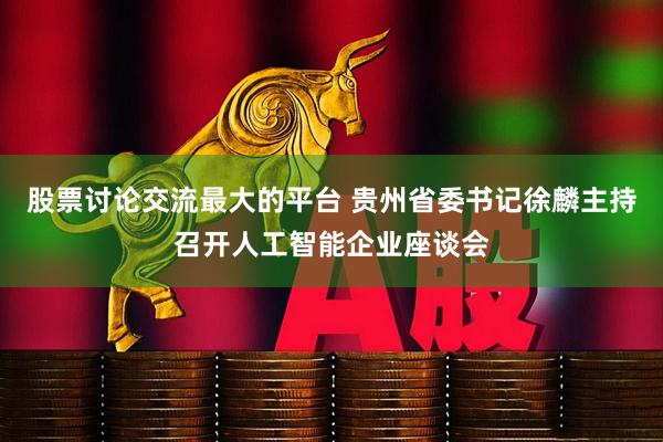 股票讨论交流最大的平台 贵州省委书记徐麟主持召开人工智能企业座谈会