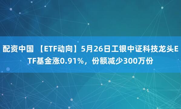 配资中国 【ETF动向】5月26日工银中证科技龙头ETF基金涨0.91%，份额减少300万份