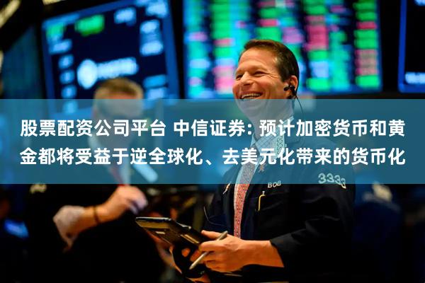 股票配资公司平台 中信证券: 预计加密货币和黄金都将受益于逆全球化、去美元化带来的货币化