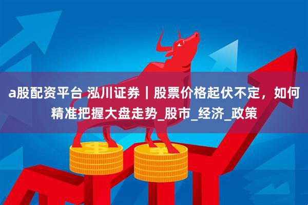 a股配资平台 泓川证券｜股票价格起伏不定，如何精准把握大盘走势_股市_经济_政策