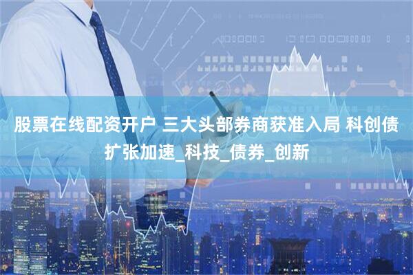 股票在线配资开户 三大头部券商获准入局 科创债扩张加速_科技_债券_创新
