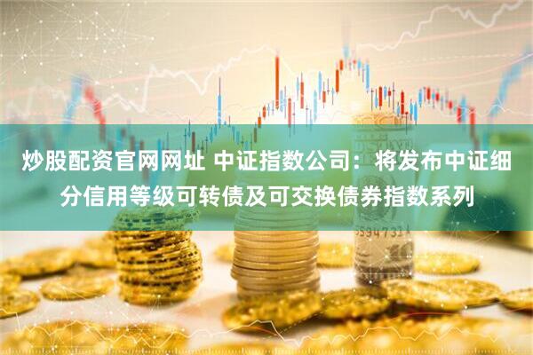 炒股配资官网网址 中证指数公司：将发布中证细分信用等级可转债及可交换债券指数系列