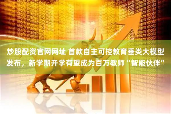 炒股配资官网网址 首款自主可控教育垂类大模型发布，新学期开学有望成为百万教师“智能伙伴”