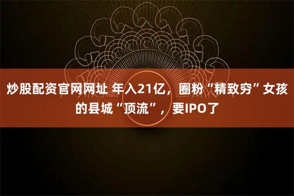 炒股配资官网网址 年入21亿，圈粉“精致穷”女孩的县城“顶流”，要IPO了