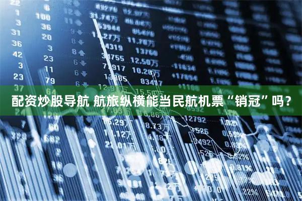 配资炒股导航 航旅纵横能当民航机票“销冠”吗？