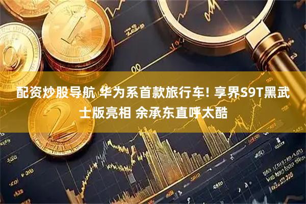 配资炒股导航 华为系首款旅行车! 享界S9T黑武士版亮相 余承东直呼太酷