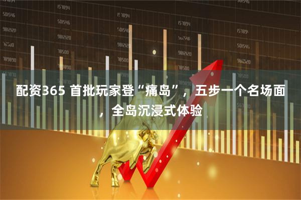 配资365 首批玩家登“痛岛”，五步一个名场面，全岛沉浸式体验