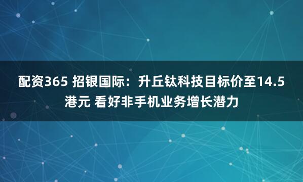 配资365 招银国际：升丘钛科技目标价至14.5港元 看好非手机业务增长潜力