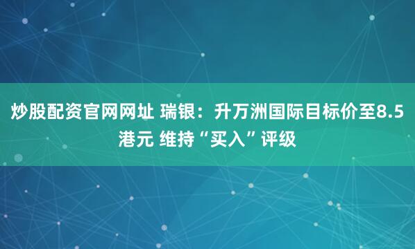 炒股配资官网网址 瑞银：升万洲国际目标价至8.5港元 维持“买入”评级