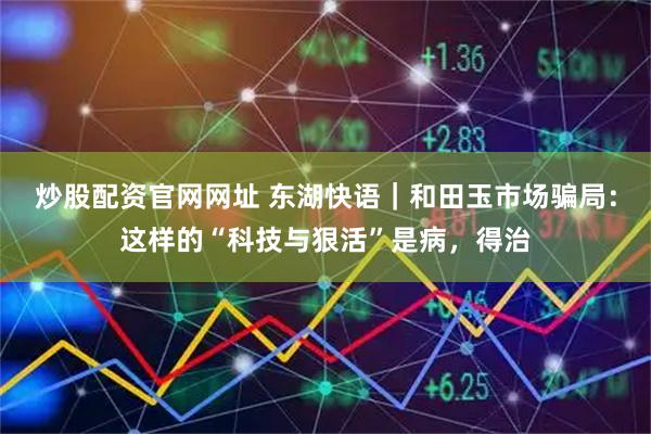 炒股配资官网网址 东湖快语｜和田玉市场骗局：这样的“科技与狠活”是病，得治