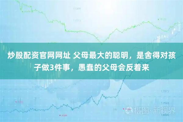 炒股配资官网网址 父母最大的聪明，是舍得对孩子做3件事，愚蠢的父母会反着来