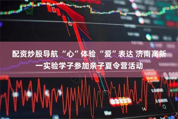 配资炒股导航 “心”体验 “爱”表达 济南高新一实验学子参加亲子夏令营活动