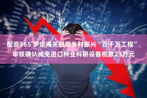 配资365 罗定海关赋能乡村振兴“百千万工程” 审核确认减免进口种业科研设备税款23万元