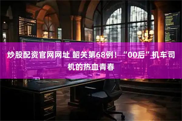 炒股配资官网网址 韶关第68例！“00后”机车司机的热血青春