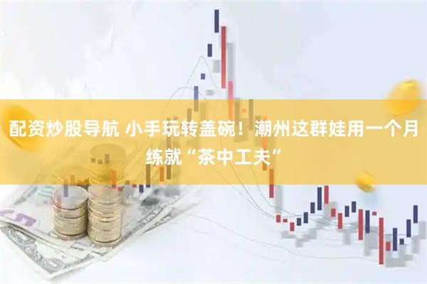 配资炒股导航 小手玩转盖碗！潮州这群娃用一个月练就“茶中工夫”