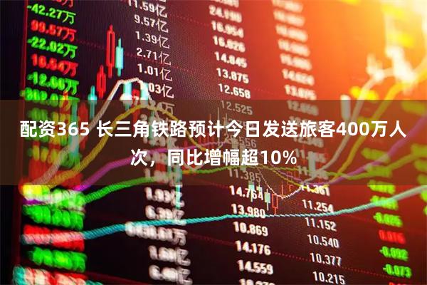 配资365 长三角铁路预计今日发送旅客400万人次，同比增幅超10%
