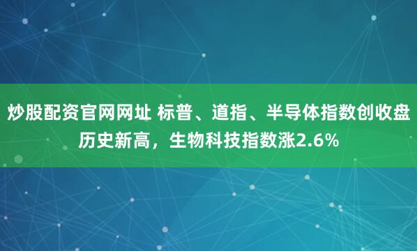 炒股配资官网网址 标普、道指、半导体指数创收盘历史新高，生物科技指数涨2.6%