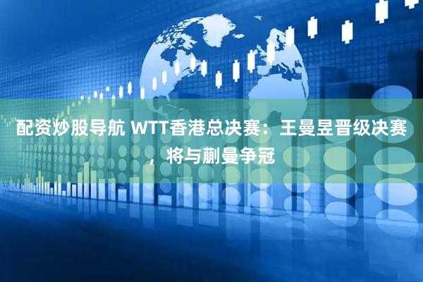 配资炒股导航 WTT香港总决赛：王曼昱晋级决赛，将与蒯曼争冠