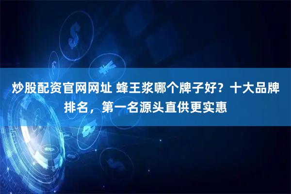 炒股配资官网网址 蜂王浆哪个牌子好?十大品牌排名,第一名源头直供更实惠