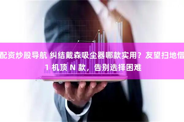 配资炒股导航 纠结戴森吸尘器哪款实用?友望扫地僧 1 机顶 N 款,告别选择困难