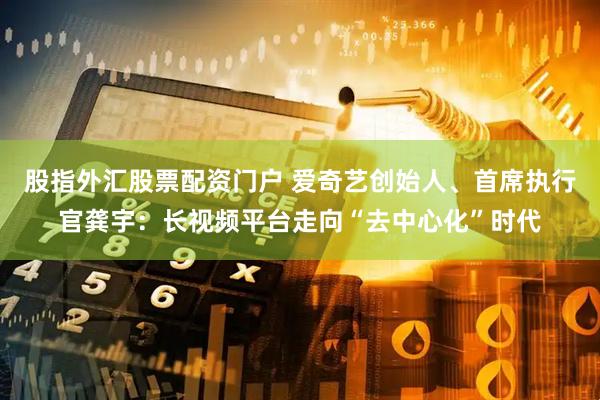 股指外汇股票配资门户 爱奇艺创始人、首席执行官龚宇：长视频平台走向“去中心化”时代