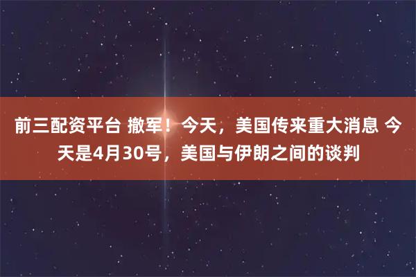 前三配资平台 撤军！今天，美国传来重大消息 今天是4月30号，美国与伊朗之间的谈判