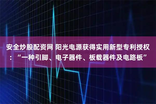安全炒股配资网 阳光电源获得实用新型专利授权：“一种引脚、电子器件、板载器件及电路板”