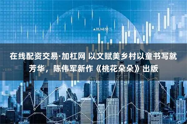 在线配资交易·加杠网 以文赋美乡村以童书写就芳华，陈伟军新作《桃花朵朵》出版