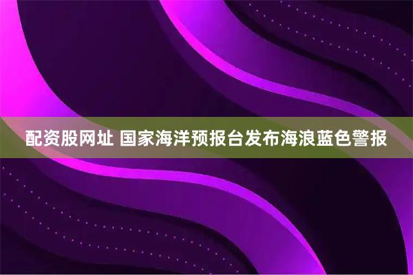 配资股网址 国家海洋预报台发布海浪蓝色警报