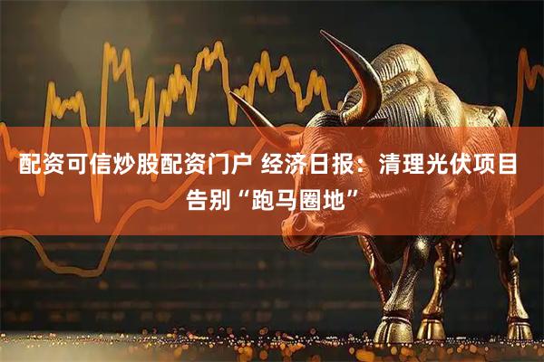 配资可信炒股配资门户 经济日报：清理光伏项目 告别“跑马圈地”