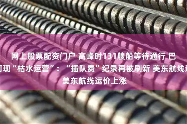 网上股票配资门户 高峰时131艘船等待通行 巴拿马运河现“枯水运营”：“插队费”纪录再被刷新 美东航线运价上涨