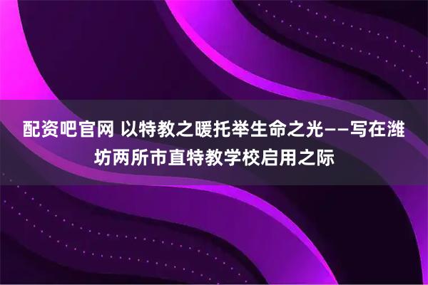 配资吧官网 以特教之暖托举生命之光——写在潍坊两所市直特教学校启用之际