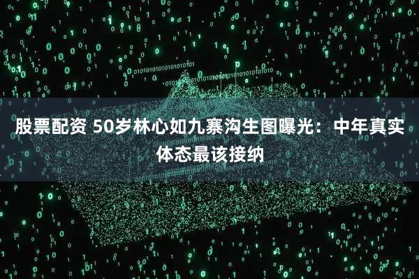 股票配资 50岁林心如九寨沟生图曝光：中年真实体态最该接纳